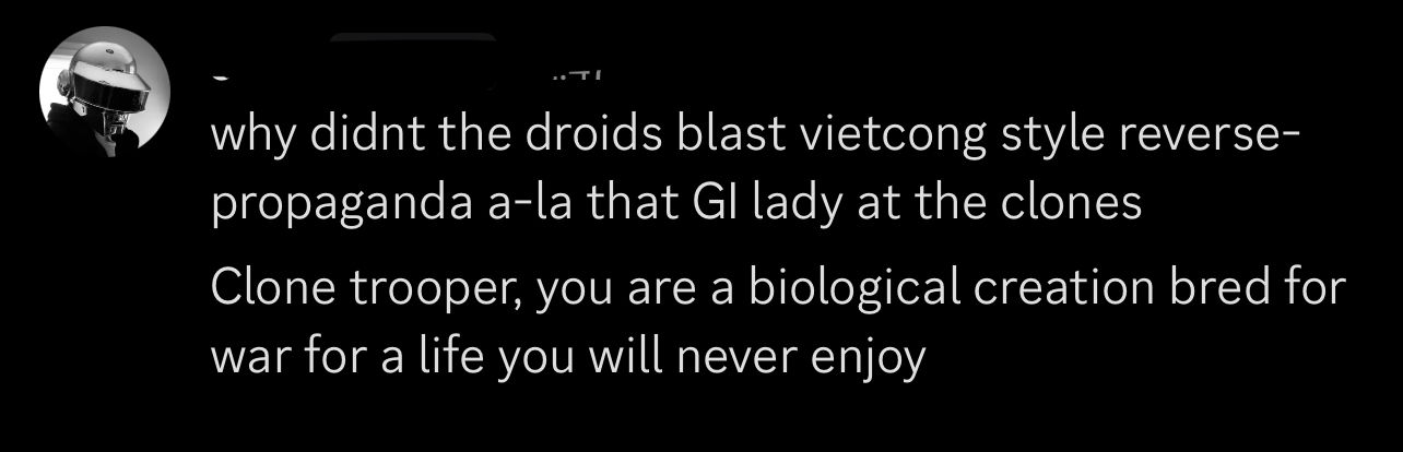 A discord message that reads: why didnt the droids blast vietcong style reverse-propaganda a-la that GI lady at the clones
Clone trooper, you are a biological creation bred for war for a life you will never enjoy