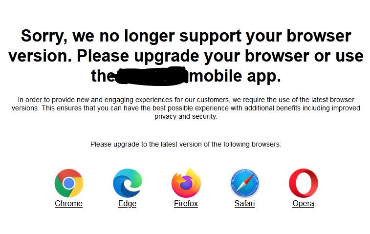 Screenshot of a notification on a website:  Sorry, we no longer support your browser version. Please upgrade your browser or use the ***** mobile app.  In order to provide new and engaging experiences for our customers, we require the use of the latest browser versions. This ensures that you can have the best possible experience with additional benefits including improved privacy and security.  Please upgrade to the latest version of the following browsers:  Chrome Edge Firefox Safari Opera